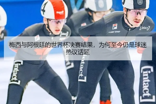 梅西与阿根廷的世界杯决赛结果，为何至今仍是球迷热议话题（ayx）